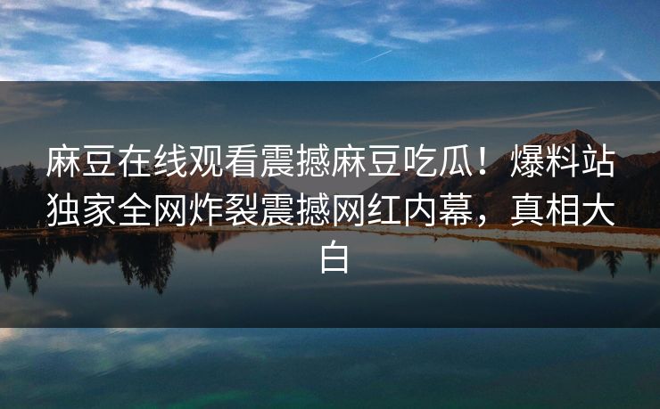 麻豆在线观看震撼麻豆吃瓜！爆料站独家全网炸裂震撼网红内幕，真相大白