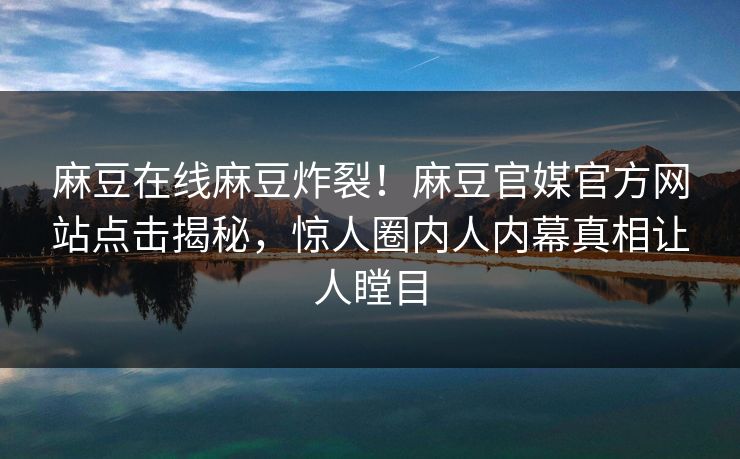 麻豆在线麻豆炸裂！麻豆官媒官方网站点击揭秘，惊人圈内人内幕真相让人瞠目