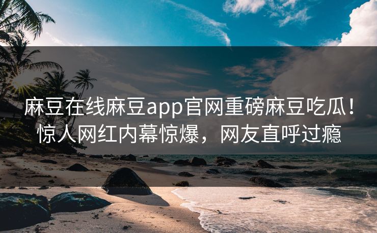 麻豆在线麻豆app官网重磅麻豆吃瓜！惊人网红内幕惊爆，网友直呼过瘾