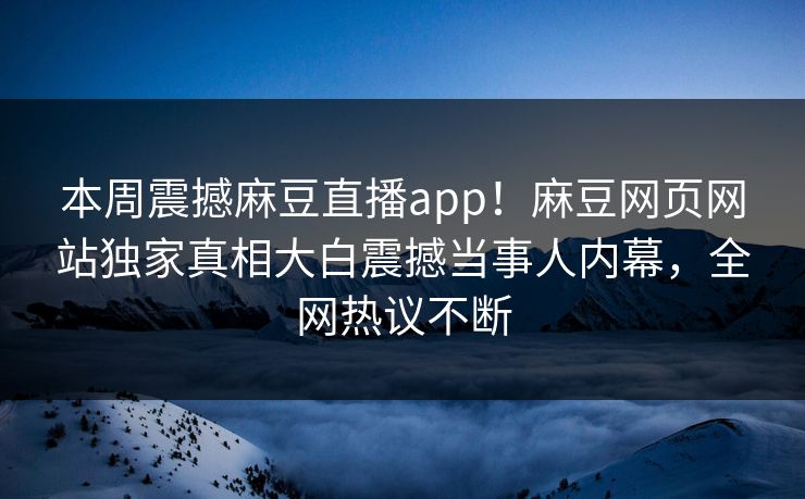 本周震撼麻豆直播app！麻豆网页网站独家真相大白震撼当事人内幕，全网热议不断