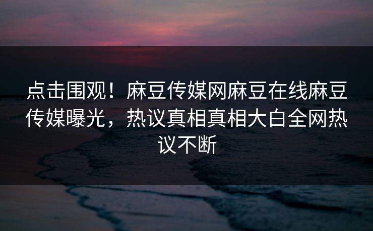 点击围观！麻豆传媒网麻豆在线麻豆传媒曝光，热议真相真相大白全网热议不断