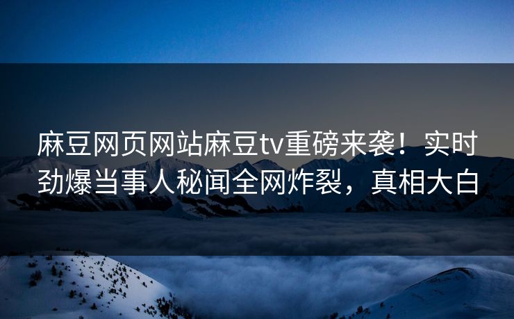 麻豆网页网站麻豆tv重磅来袭！实时劲爆当事人秘闻全网炸裂，真相大白