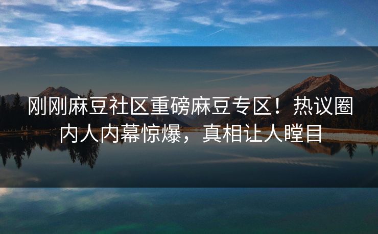 刚刚麻豆社区重磅麻豆专区！热议圈内人内幕惊爆，真相让人瞠目