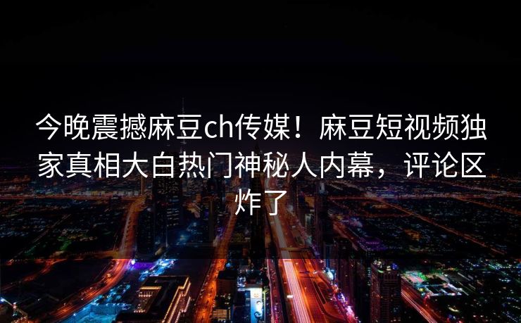 今晚震撼麻豆ch传媒！麻豆短视频独家真相大白热门神秘人内幕，评论区炸了