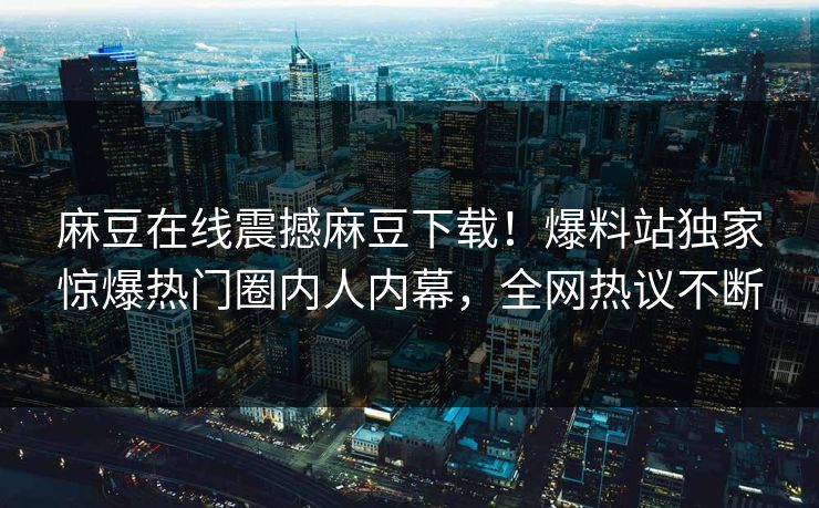 麻豆在线震撼麻豆下载！爆料站独家惊爆热门圈内人内幕，全网热议不断