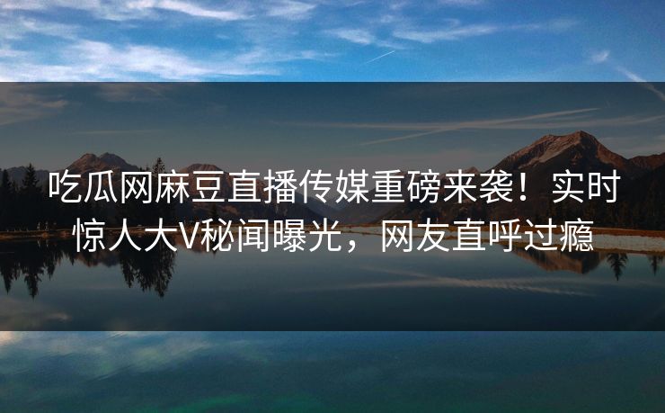吃瓜网麻豆直播传媒重磅来袭！实时惊人大V秘闻曝光，网友直呼过瘾