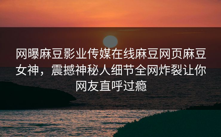 网曝麻豆影业传媒在线麻豆网页麻豆女神，震撼神秘人细节全网炸裂让你网友直呼过瘾