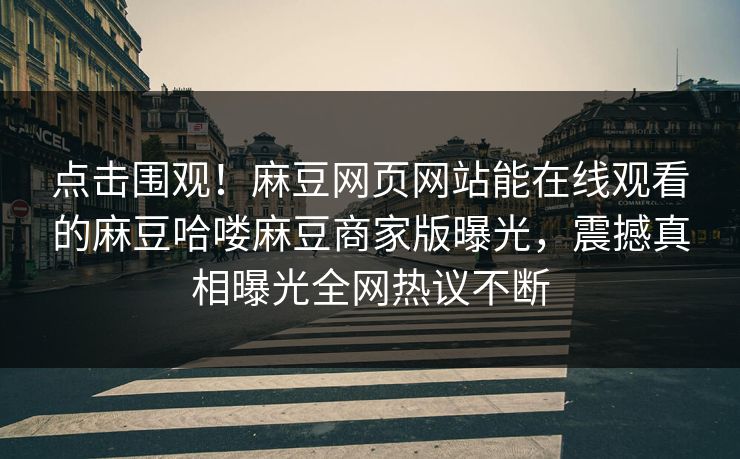 点击围观！麻豆网页网站能在线观看的麻豆哈喽麻豆商家版曝光，震撼真相曝光全网热议不断