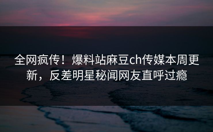 全网疯传！爆料站麻豆ch传媒本周更新，反差明星秘闻网友直呼过瘾