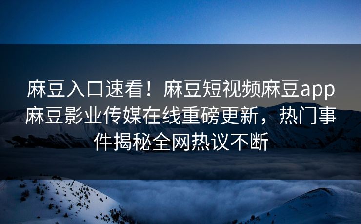 麻豆入口速看！麻豆短视频麻豆app麻豆影业传媒在线重磅更新，热门事件揭秘全网热议不断