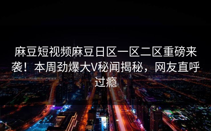 麻豆短视频麻豆日区一区二区重磅来袭！本周劲爆大V秘闻揭秘，网友直呼过瘾