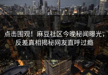 点击围观！麻豆社区今晚秘闻曝光，反差真相揭秘网友直呼过瘾