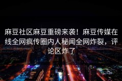麻豆社区麻豆重磅来袭！麻豆传媒在线全网疯传圈内人秘闻全网炸裂，评论区炸了
