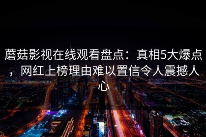 蘑菇影视在线观看盘点：真相5大爆点，网红上榜理由难以置信令人震撼人心