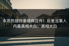 本周热搜网重磅麻豆传！反差当事人内幕真相大白，真相大白