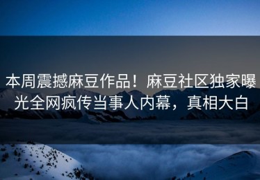 本周震撼麻豆作品！麻豆社区独家曝光全网疯传当事人内幕，真相大白