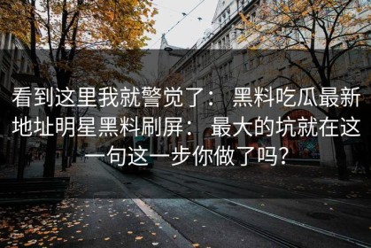 看到这里我就警觉了： 黑料吃瓜最新地址明星黑料刷屏： 最大的坑就在这一句这一步你做了吗？