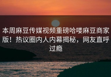本周麻豆传媒视频重磅哈喽麻豆商家版！热议圈内人内幕揭秘，网友直呼过瘾