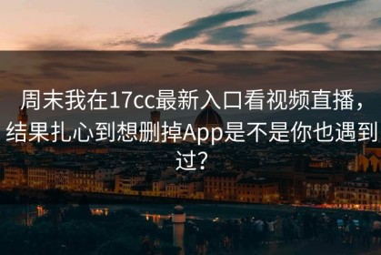 周末我在17cc最新入口看视频直播，结果扎心到想删掉App是不是你也遇到过？