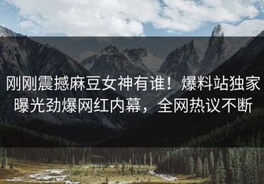刚刚震撼麻豆女神有谁！爆料站独家曝光劲爆网红内幕，全网热议不断