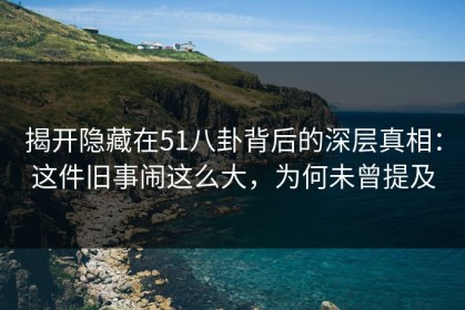 揭开隐藏在51八卦背后的深层真相：这件旧事闹这么大，为何未曾提及