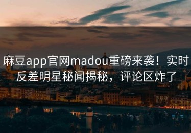 麻豆app官网madou重磅来袭！实时反差明星秘闻揭秘，评论区炸了