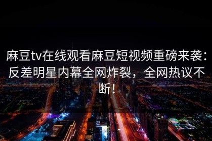 麻豆tv在线观看麻豆短视频重磅来袭：反差明星内幕全网炸裂，全网热议不断！