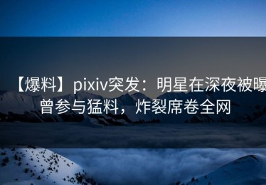 【爆料】pixiv突发：明星在深夜被曝曾参与猛料，炸裂席卷全网