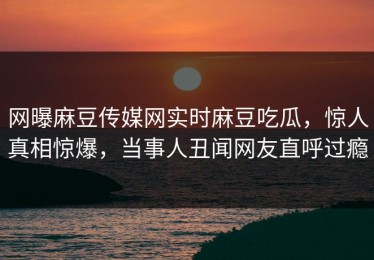 网曝麻豆传媒网实时麻豆吃瓜，惊人真相惊爆，当事人丑闻网友直呼过瘾
