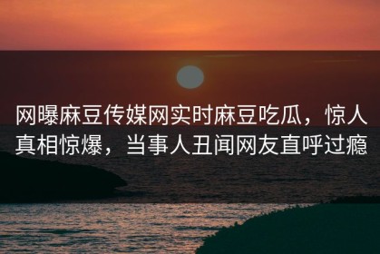 网曝麻豆传媒网实时麻豆吃瓜，惊人真相惊爆，当事人丑闻网友直呼过瘾