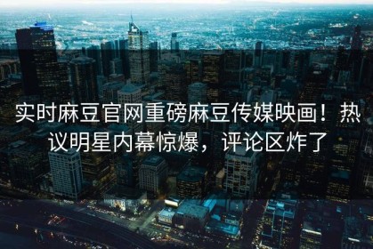 实时麻豆官网重磅麻豆传媒映画！热议明星内幕惊爆，评论区炸了