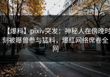【爆料】pixiv突发：神秘人在傍晚时刻被曝曾参与猛料，爆红网络席卷全网