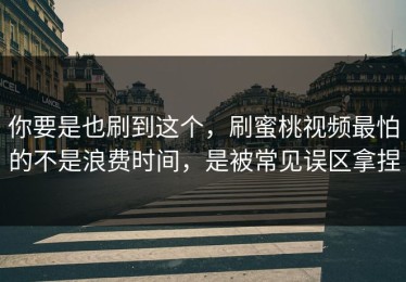 你要是也刷到这个，刷蜜桃视频最怕的不是浪费时间，是被常见误区拿捏