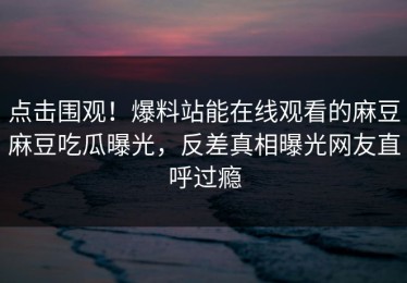 点击围观！爆料站能在线观看的麻豆麻豆吃瓜曝光，反差真相曝光网友直呼过瘾