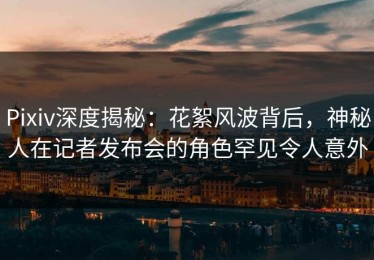Pixiv深度揭秘：花絮风波背后，神秘人在记者发布会的角色罕见令人意外