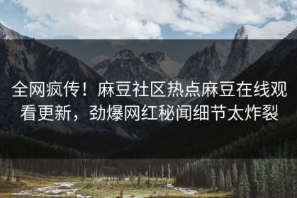 全网疯传！麻豆社区热点麻豆在线观看更新，劲爆网红秘闻细节太炸裂