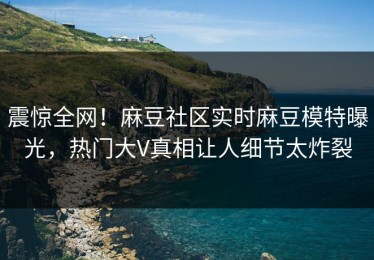 震惊全网！麻豆社区实时麻豆模特曝光，热门大V真相让人细节太炸裂