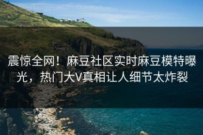 震惊全网！麻豆社区实时麻豆模特曝光，热门大V真相让人细节太炸裂