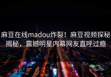 麻豆在线madou炸裂！麻豆视频探秘揭秘，震撼明星内幕网友直呼过瘾