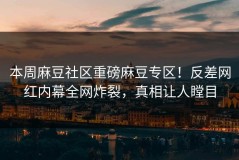 本周麻豆社区重磅麻豆专区！反差网红内幕全网炸裂，真相让人瞠目