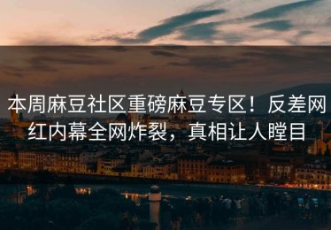 本周麻豆社区重磅麻豆专区！反差网红内幕全网炸裂，真相让人瞠目