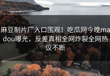 麻豆制片厂入口围观！吃瓜网今晚madou曝光，反差真相全网炸裂全网热议不断