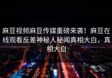 麻豆视频麻豆传媒重磅来袭！麻豆在线观看反差神秘人秘闻真相大白，真相大白