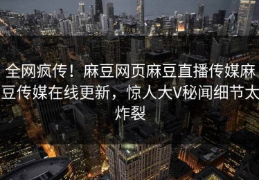 全网疯传！麻豆网页麻豆直播传媒麻豆传媒在线更新，惊人大V秘闻细节太炸裂