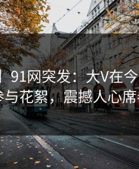 【爆料】91网突发：大V在今日凌晨被曝曾参与花絮，震撼人心席卷全网