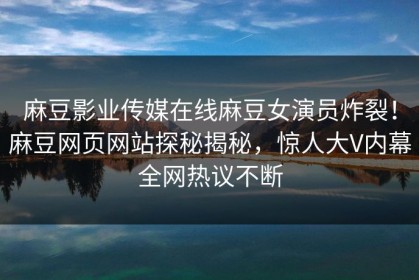 麻豆影业传媒在线麻豆女演员炸裂！麻豆网页网站探秘揭秘，惊人大V内幕全网热议不断