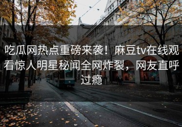 吃瓜网热点重磅来袭！麻豆tv在线观看惊人明星秘闻全网炸裂，网友直呼过瘾