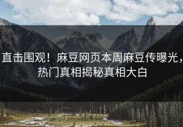 直击围观！麻豆网页本周麻豆传曝光，热门真相揭秘真相大白
