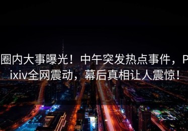 圈内大事曝光！中午突发热点事件，Pixiv全网震动，幕后真相让人震惊！
