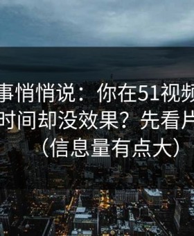 运营同事悄悄说：你在51视频网站花了很多时间却没效果？先看片单规划（信息量有点大）